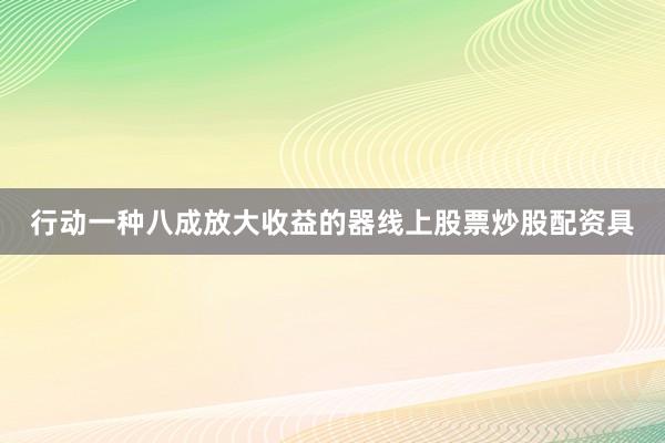 行动一种八成放大收益的器线上股票炒股配资具