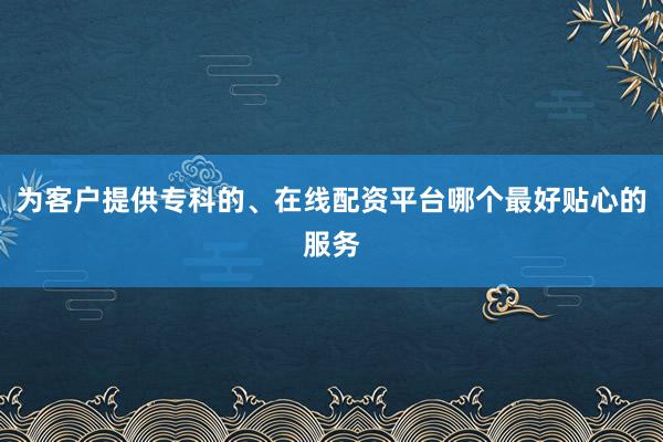 为客户提供专科的、在线配资平台哪个最好贴心的服务