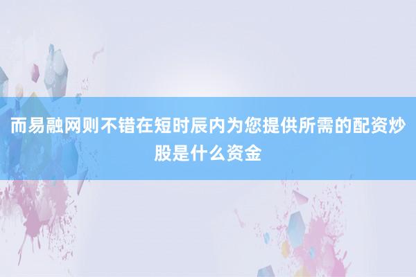 而易融网则不错在短时辰内为您提供所需的配资炒股是什么资金