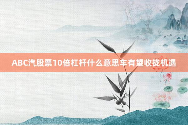ABC汽股票10倍杠杆什么意思车有望收拢机遇