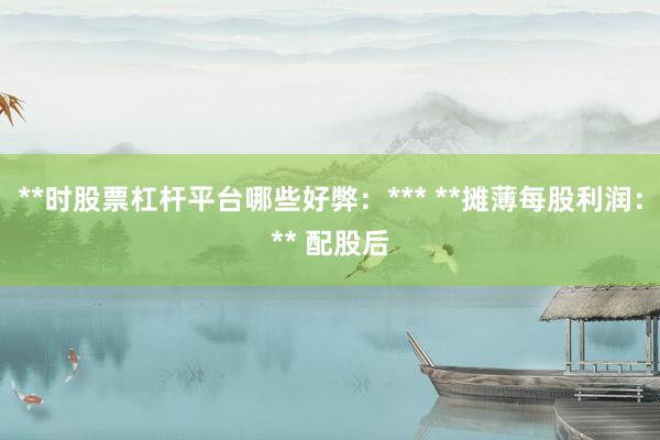 **时股票杠杆平台哪些好弊：*** **摊薄每股利润：** 配股后