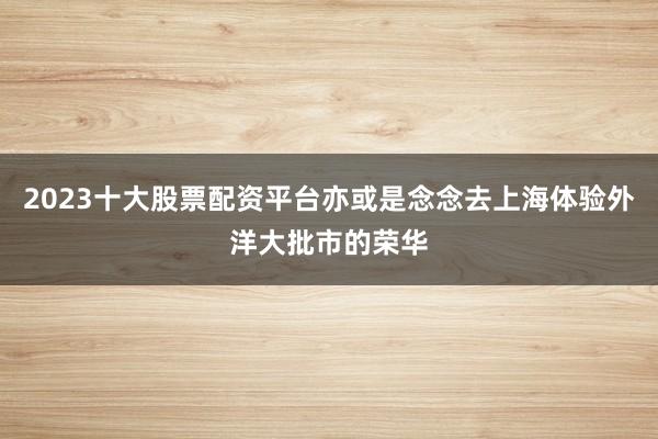 2023十大股票配资平台亦或是念念去上海体验外洋大批市的荣华