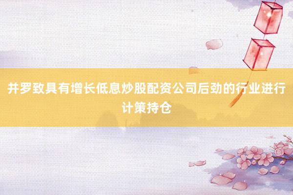 并罗致具有增长低息炒股配资公司后劲的行业进行计策持仓