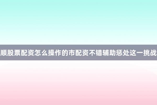 顺股票配资怎么操作的市配资不错辅助惩处这一挑战