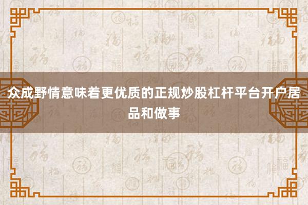 众成野情意味着更优质的正规炒股杠杆平台开户居品和做事