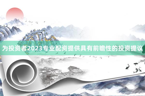 为投资者2023专业配资提供具有前瞻性的投资提议