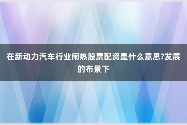 在新动力汽车行业闹热股票配资是什么意思?发展的布景下