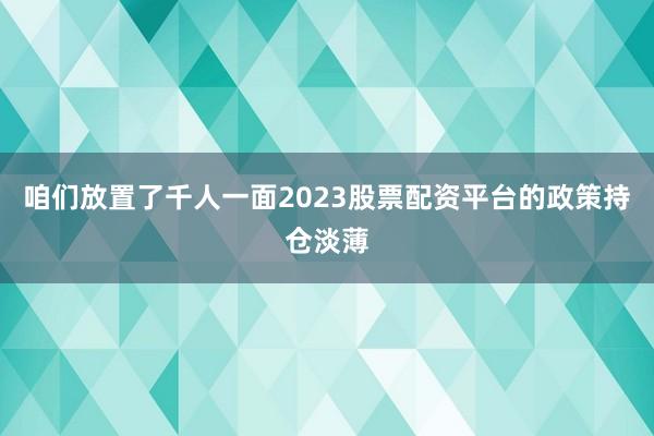 咱们放置了千人一面2023股票配资平台的政策持仓淡薄