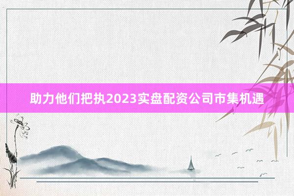 助力他们把执2023实盘配资公司市集机遇