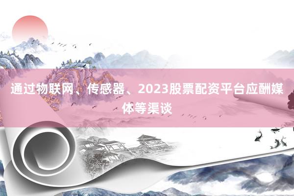 通过物联网、传感器、2023股票配资平台应酬媒体等渠谈