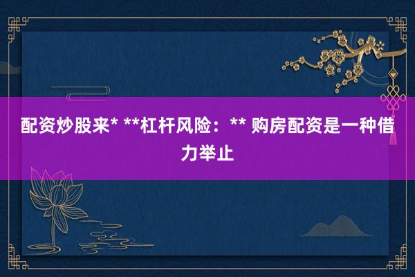 配资炒股来* **杠杆风险：** 购房配资是一种借力举止