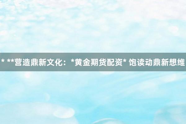 * **营造鼎新文化：*黄金期货配资* 饱读动鼎新想维