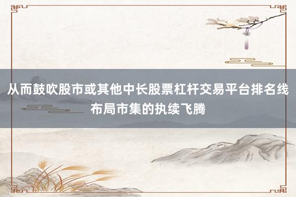 从而鼓吹股市或其他中长股票杠杆交易平台排名线布局市集的执续飞腾