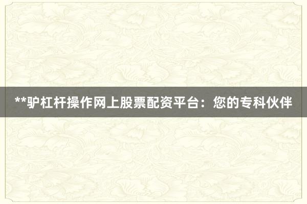 **驴杠杆操作网上股票配资平台：您的专科伙伴