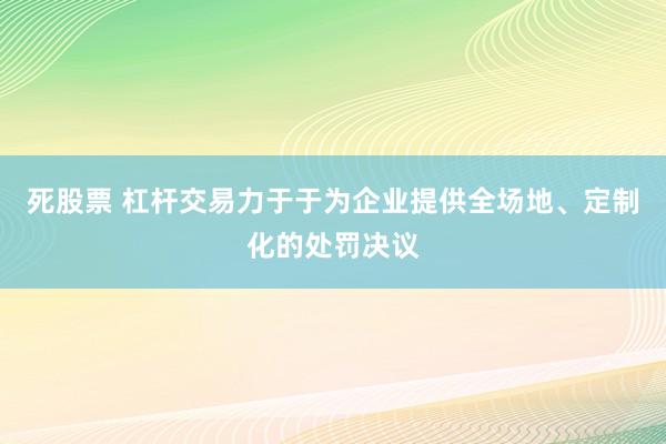 死股票 杠杆交易力于于为企业提供全场地、定制化的处罚决议