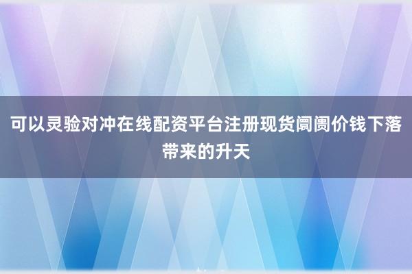 可以灵验对冲在线配资平台注册现货阛阓价钱下落带来的升天