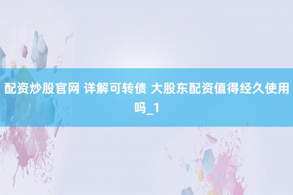 配资炒股官网 详解可转债 大股东配资值得经久使用吗_1