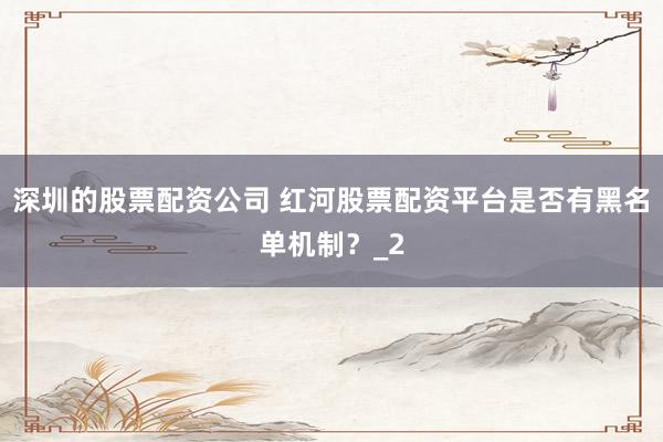 深圳的股票配资公司 红河股票配资平台是否有黑名单机制？_2