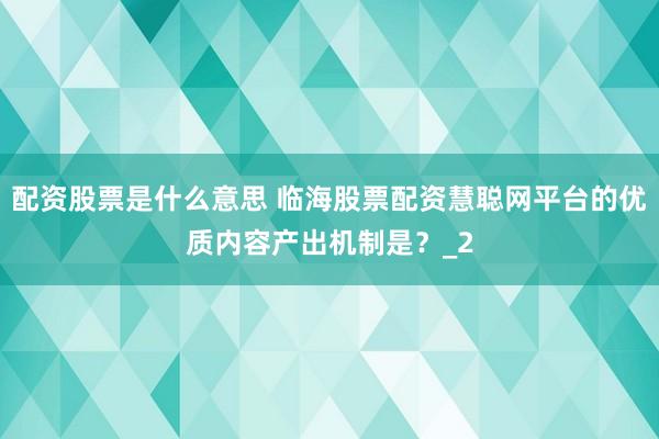 配资股票是什么意思 临海股票配资慧聪网平台的优质内容产出机制是？_2
