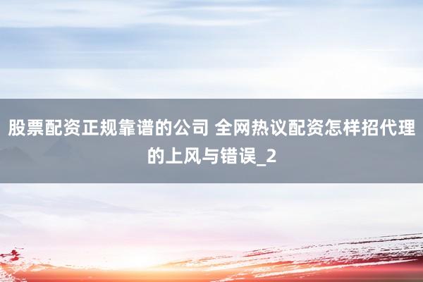 股票配资正规靠谱的公司 全网热议配资怎样招代理的上风与错误_2