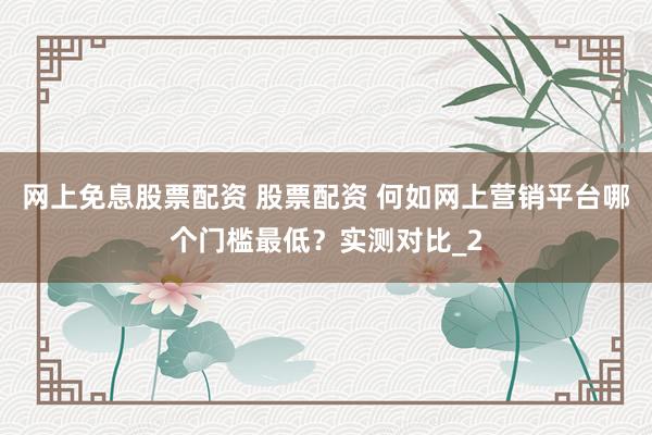 网上免息股票配资 股票配资 何如网上营销平台哪个门槛最低？实测对比_2