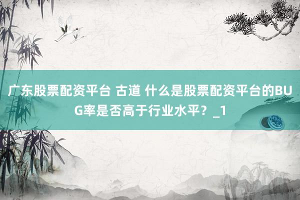 广东股票配资平台 古道 什么是股票配资平台的BUG率是否高于行业水平？_1