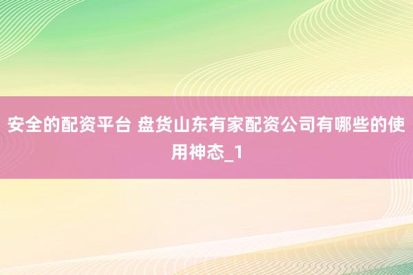 安全的配资平台 盘货山东有家配资公司有哪些的使用神态_1