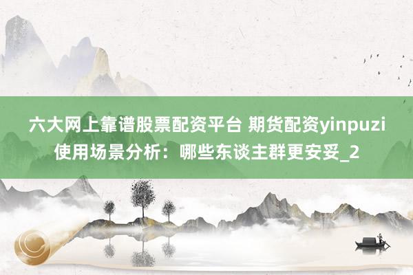 六大网上靠谱股票配资平台 期货配资yinpuzi使用场景分析：哪些东谈主群更安妥_2