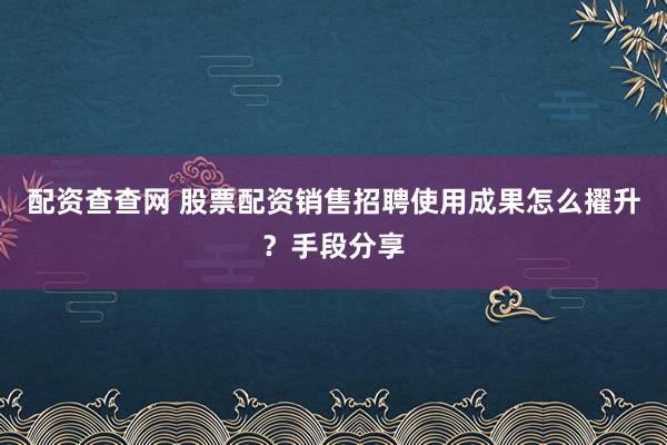 配资查查网 股票配资销售招聘使用成果怎么擢升？手段分享