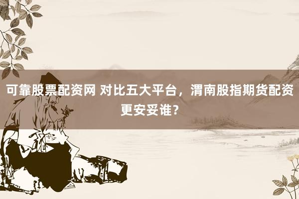 可靠股票配资网 对比五大平台，渭南股指期货配资更安妥谁？