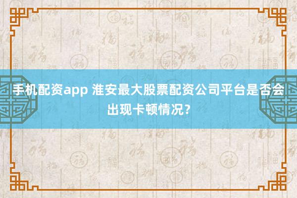 手机配资app 淮安最大股票配资公司平台是否会出现卡顿情况？