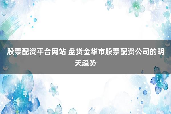 股票配资平台网站 盘货金华市股票配资公司的明天趋势