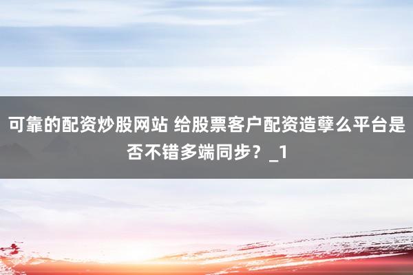 可靠的配资炒股网站 给股票客户配资造孽么平台是否不错多端同步？_1
