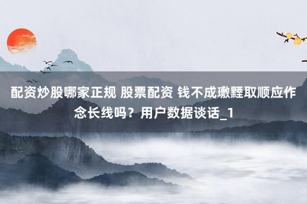 配资炒股哪家正规 股票配资 钱不成璷黫取顺应作念长线吗？用户数据谈话_1