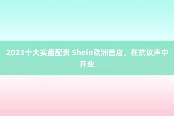 2023十大实盘配资 Shein欧洲首店，在抗议声中开业
