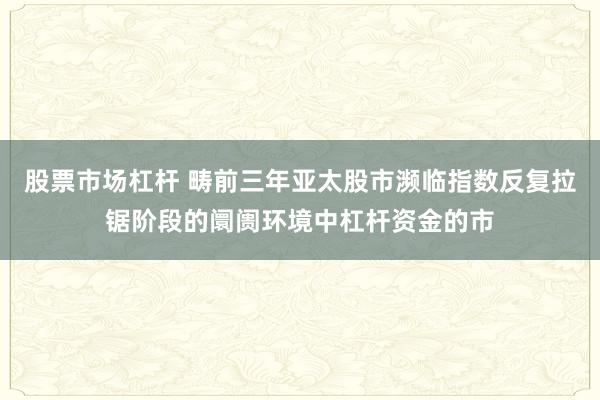 股票市场杠杆 畴前三年亚太股市濒临指数反复拉锯阶段的阛阓环境中杠杆资金的市