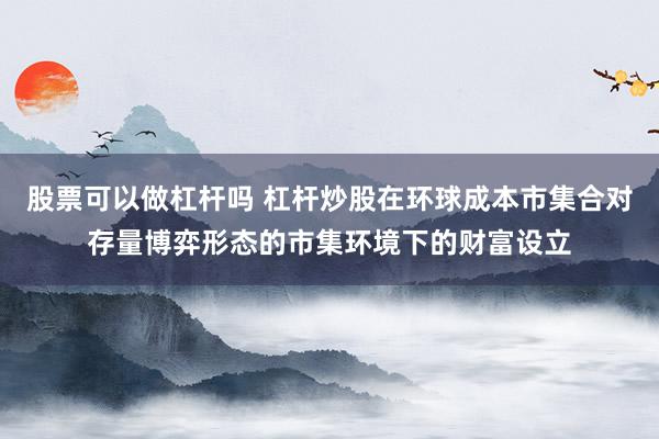 股票可以做杠杆吗 杠杆炒股在环球成本市集合对存量博弈形态的市集环境下的财富设立