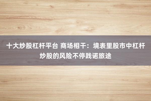 十大炒股杠杆平台 商场相干：境表里股市中杠杆炒股的风险不停践诺旅途