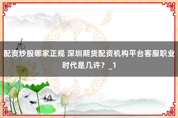配资炒股哪家正规 深圳期货配资机构平台客服职业时代是几许？_1