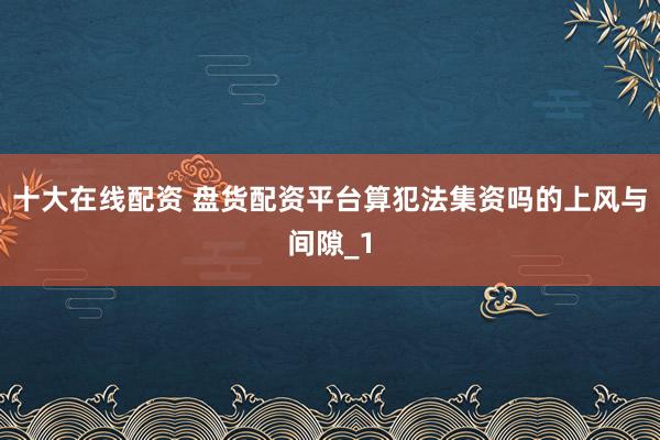 十大在线配资 盘货配资平台算犯法集资吗的上风与间隙_1