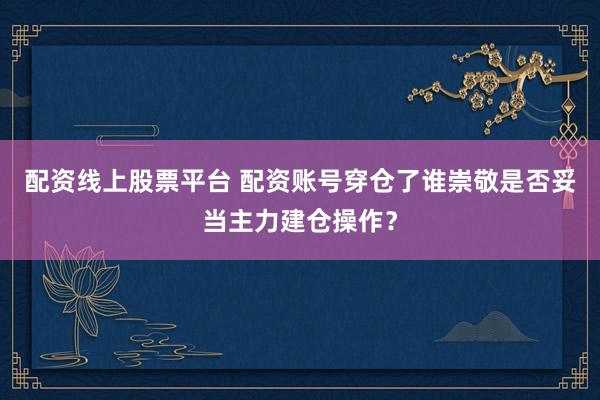 配资线上股票平台 配资账号穿仓了谁崇敬是否妥当主力建仓操作？