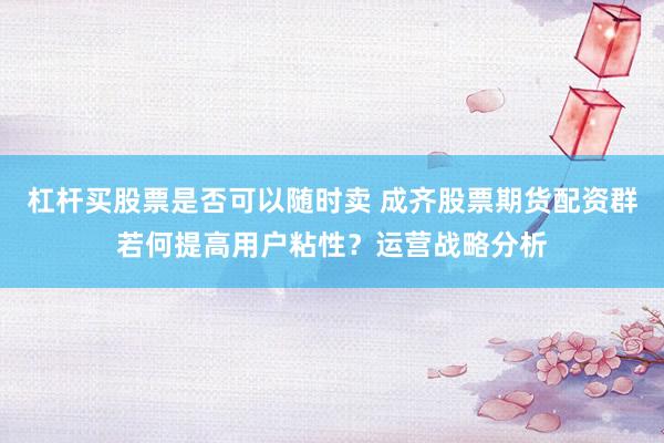 杠杆买股票是否可以随时卖 成齐股票期货配资群若何提高用户粘性？运营战略分析