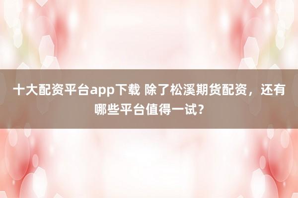 十大配资平台app下载 除了松溪期货配资，还有哪些平台值得一试？