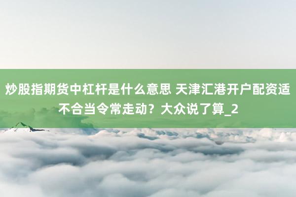 炒股指期货中杠杆是什么意思 天津汇港开户配资适不合当令常走动？大众说了算_2