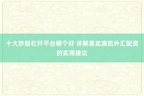 十大炒股杠杆平台哪个好 详解易龙澳凯外汇配资的实用建议