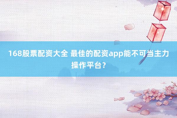168股票配资大全 最佳的配资app能不可当主力操作平台？