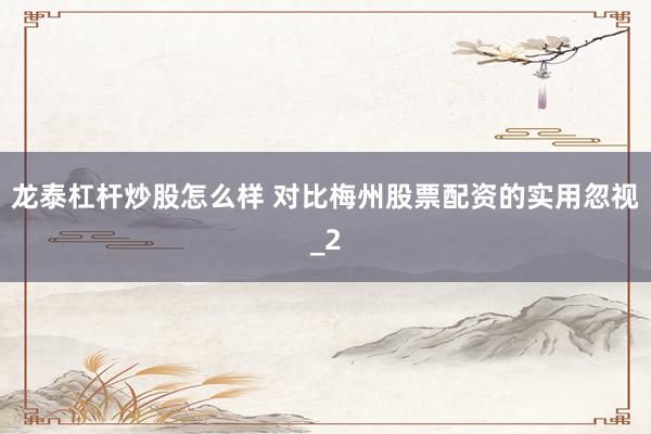 龙泰杠杆炒股怎么样 对比梅州股票配资的实用忽视_2