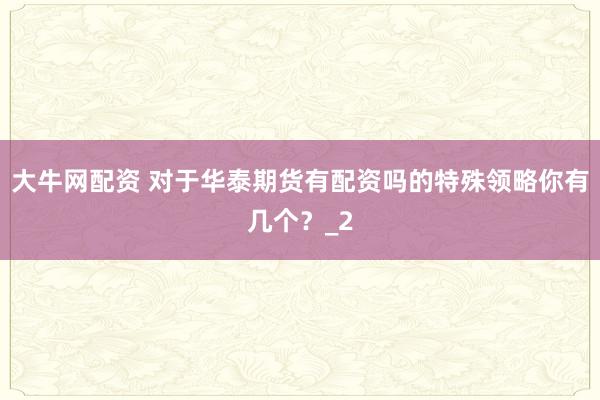 大牛网配资 对于华泰期货有配资吗的特殊领略你有几个？_2