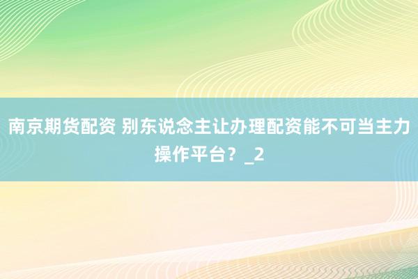 南京期货配资 别东说念主让办理配资能不可当主力操作平台？_2