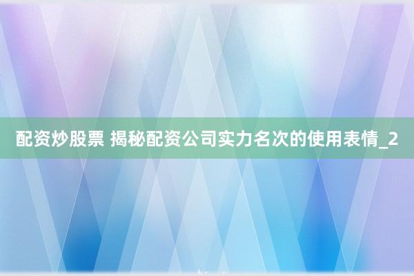 配资炒股票 揭秘配资公司实力名次的使用表情_2